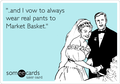 "..and I vow to always
wear real pants to
Market Basket."