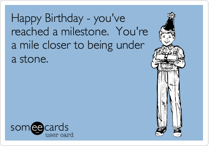 Happy Birthday - you've
reached a milestone.  You're
a mile closer to being under
a stone.