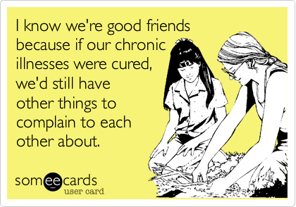I know we're good friends
because if our chronic
illnesses were cured,
we'd still have
other things to
complain to each
other about.