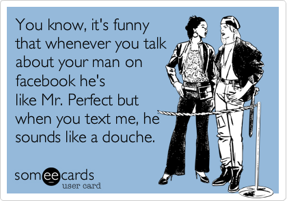 You know, it's funny
that whenever you talk
about your man on
facebook he's sounds
like Mr. Perfect but
when you text me
about me, he sounds
like a total douche bag.