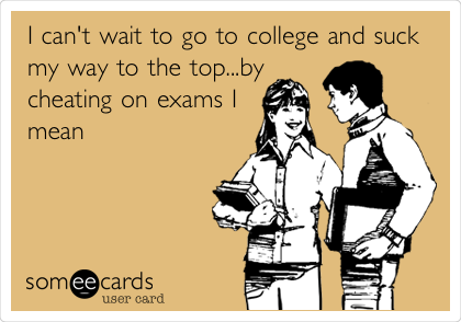 I can't wait to go to college and suck
my way to the top...by
cheating on exams I
mean