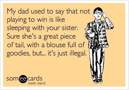 My dad used to say that not
playing to win is like
sleeping with your sister.
Sure she's a great piece
of tail, with a blouse full of
goodies, but... it's just illegal.
