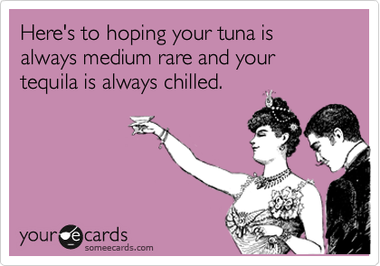 Here's to hoping your tuna is always medium rare and your tequila is always chilled.