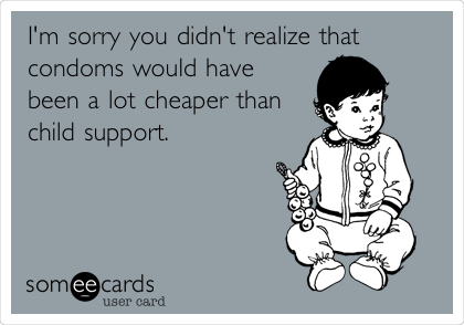 I'm sorry you didn't realize that
condoms would have
been a lot cheaper than
child support. 