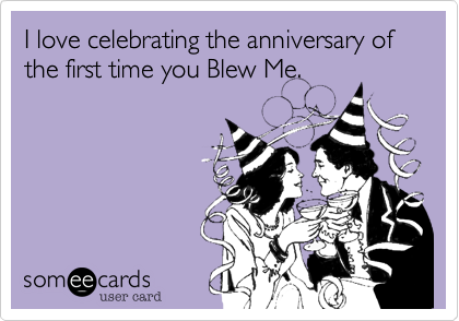 I love celebrating the anniversary of the first time you Blew Me.
