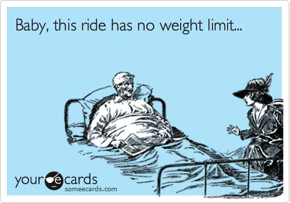 Baby, this ride has no weight limit...