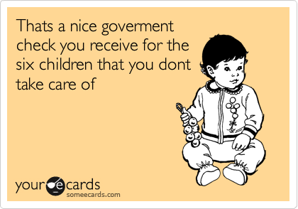 Thats a nice goverment
check you receive for the
six children that you dont
take care of