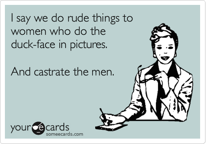 I say we do rude things to
women who do the
duck-face in pictures.  

And castrate the men. 