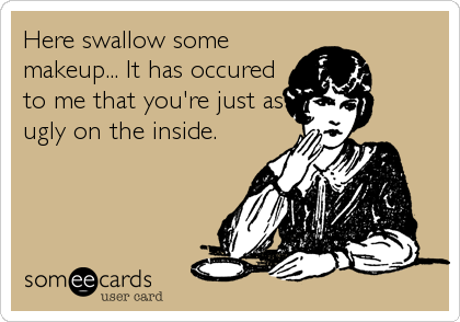 Here swallow some
makeup... It has occured
to me that you're just as
ugly on the inside.