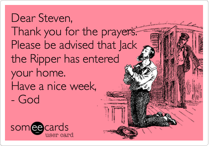 Dear Steven,
Thank you for the prayers.
Please be advised that Jack
the Ripper has entered 
your home. 
Have a nice week, 
- God