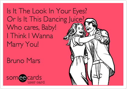 Is It The Look In Your Eyes?          Or Is It This Dancing Juice? 
Who cares, Baby!   
I Think I Wanna
Marry You! 

Bruno Mars
