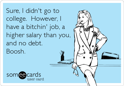 Sure, I didn't go to
college.  However, I
have a bitchin' job, a
higher salary than you,
and no debt.
Boosh.