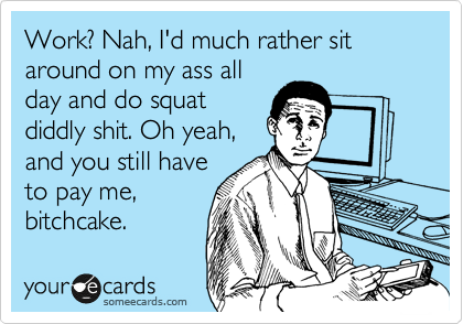 Work? Nah, I'd much rather sit around on my ass all
day and do squat
diddly shit. Oh yeah,
and you still have
to pay me,
bitchcake.