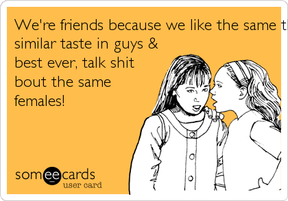 We're friends because we like the same things, have a
similar taste in guys &
best ever, talk shit
bout the same
females! 
