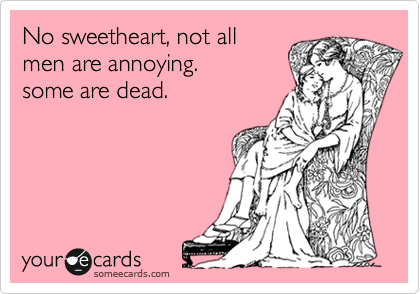 No sweetheart, not all
men are annoying.
some are dead.



