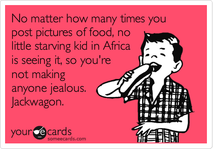 No matter how many times you post pictures of food, no
little starving kid in Africa
is seeing it, so you're
not making
anyone jealous.  
Jackwagon.  