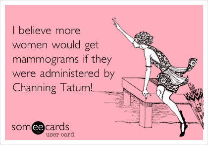 
I believe more
women would get
mammograms if they
were administered by
Channing Tatum! 

