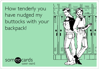 How tenderly you
have nudged my 
buttocks with your
backpack!