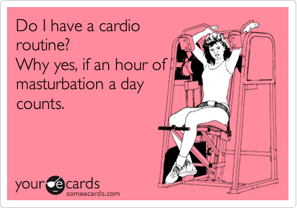 Do I have a cardio
routine?
Why yes, if an hour of
masturbation a day
counts.