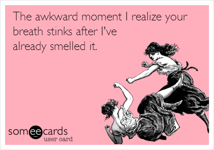 The awkward moment I realize your
breath stinks after I've
already smelled it.