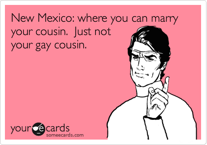 New Mexico: where you can marry your cousin.  Just not
your gay cousin.
