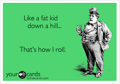 
         Like a fat kid 
           down a hill...


       That's how I roll.
