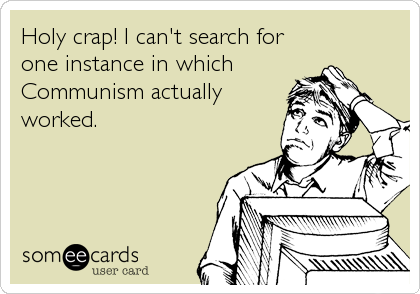 Holy crap! I can't search for
one instance in which
Communism actually
worked.