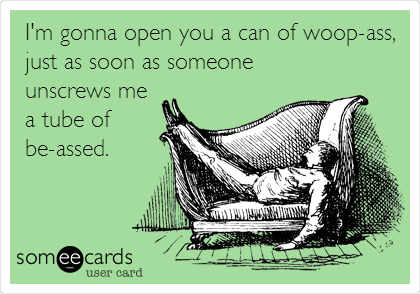 I'm gonna open you a can of woop-ass,
just as soon as someone
unscrews me
a tube of
be-assed.