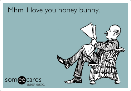 Mhm, I love you honey bunny. 