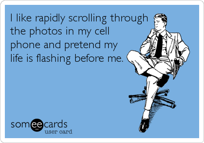 I like rapidly scrolling through
the photos in my cell
phone and pretend my
life is flashing before me.