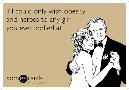 If I could only wish obesity
and herpes to any girl
you ever looked at ...