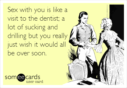Sex with you is like a
visit to the dentist; a
lot of sucking and
drilling but you really
just wish it would all
be over soon.