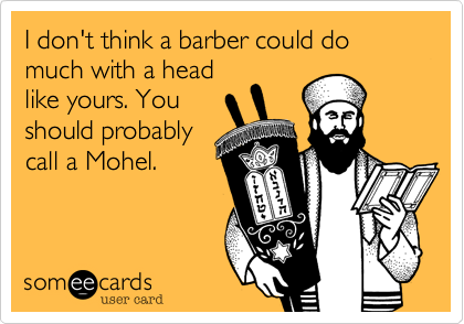 I don't think a barber could do much with a head
like yours. You
should probably
call a Mohel.
