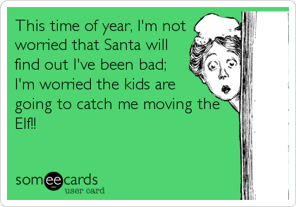 This time of year, I'm not
worried that Santa will
find out I've been bad;
I'm worried the kids are
going to catch me moving the
Elf!!