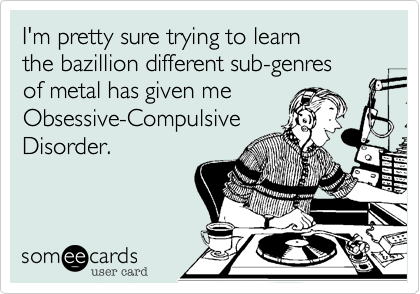 I'm pretty sure trying to learn 
the bazillion different sub-genres 
of metal has given me
Obsessive-Compulsive
Disorder.