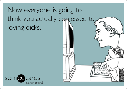 Now everyone is going to
think you actually confessed to
loving dicks. 