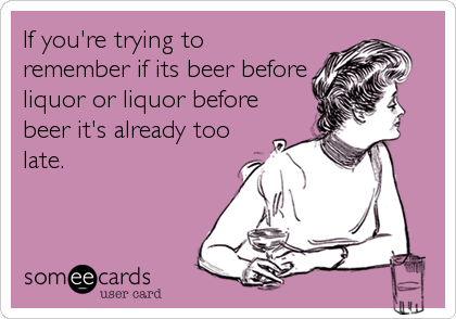 If you're trying to
remember if its beer before
liquor or liquor before
beer it's already too
late.