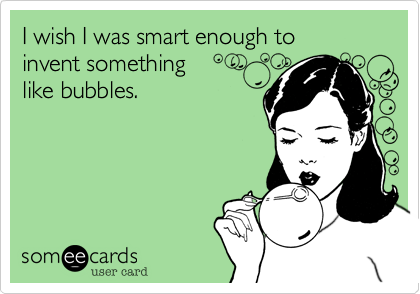 I wish I was smart enough to 
invent something
like bubbles.