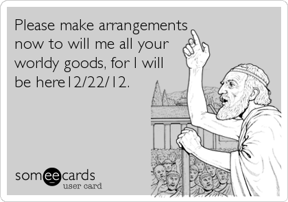 Please make arrangements now to will me all your worldy goods, for I will be here12/22/12.