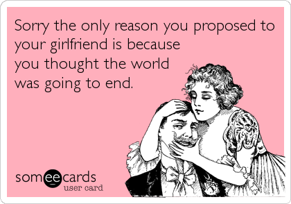 Sorry the only reason you proposed to
your girlfriend is because
you thought the world
was going to end.