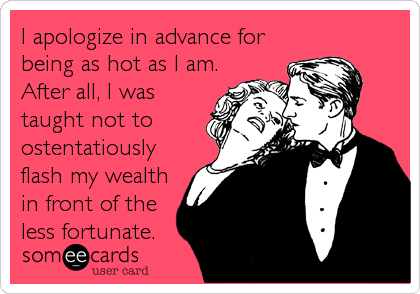 I apologize in advance for
being as hot as I am.
After all, I was
taught not to
ostentatiously
flash my wealth
in front of the
less fortunate.