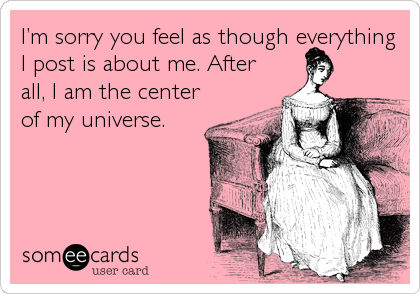 Iâ€™m sorry you feel as though everything
I post is about me. After
all, I am the center
of my universe.