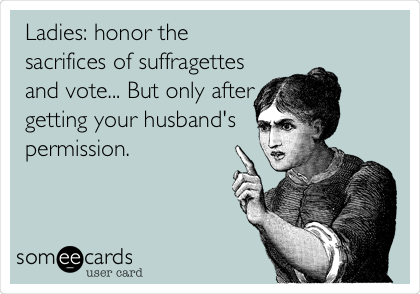 Ladies: honor the
sacrifices of suffragettes
and vote... But only after
getting your husband's
permission. 