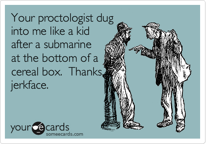 Your proctologist dug
into me like a kid
after a submarine
at the bottom of a
cereal box.  Thanks,
jerkface.