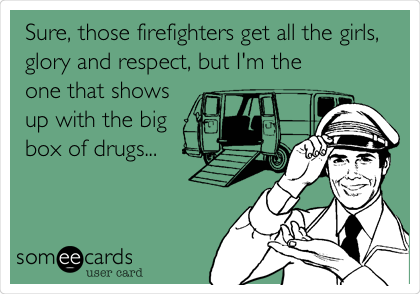 Sure, those firefighters get all the girls,
glory and respect, but I'm the
one that shows
up with the big
box of drugs...