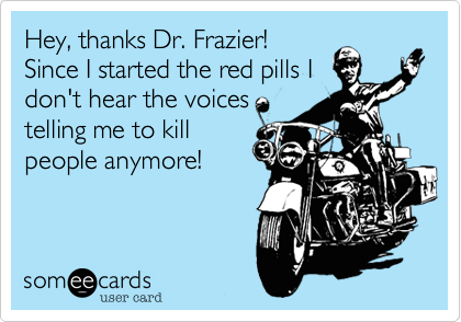 Hey, thanks Dr. Frazier!
Since I started the red pills I
don't hear the voices
telling me to kill
people anymore!