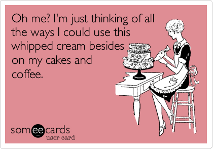 Oh me? I'm just thinking of all
the ways I could use this
whipped cream besides
on my cakes and
coffee.