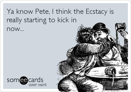 Ya know Pete, I think the Ecstacy is
really starting to kick in
now...