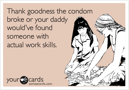 Thank goodness the condom
broke or your daddy
would've found
someone with
actual work skills. 