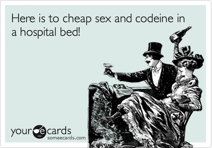 Here is to cheap sex and codeine in a hospital bed!